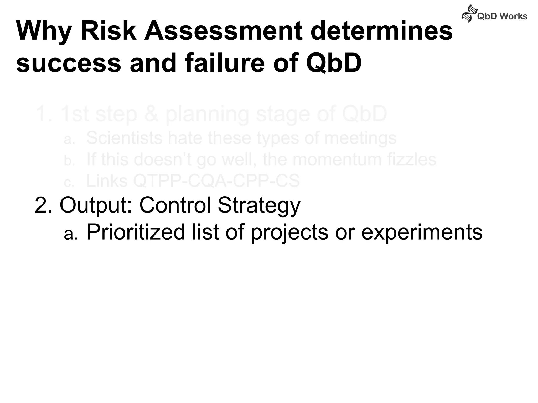 Why Risk Assessment determines 
success and failure of QbD 
1. 1st step & planning stage of QbD 
a. Scientists hate these types of meetings 
b. If this doesn’t go well, the momentum fizzles 
c. Links QTPP-CQA-CPP-CS 
2. Output: Control Strategy 
a. Prioritized list of projects or experiments 
 