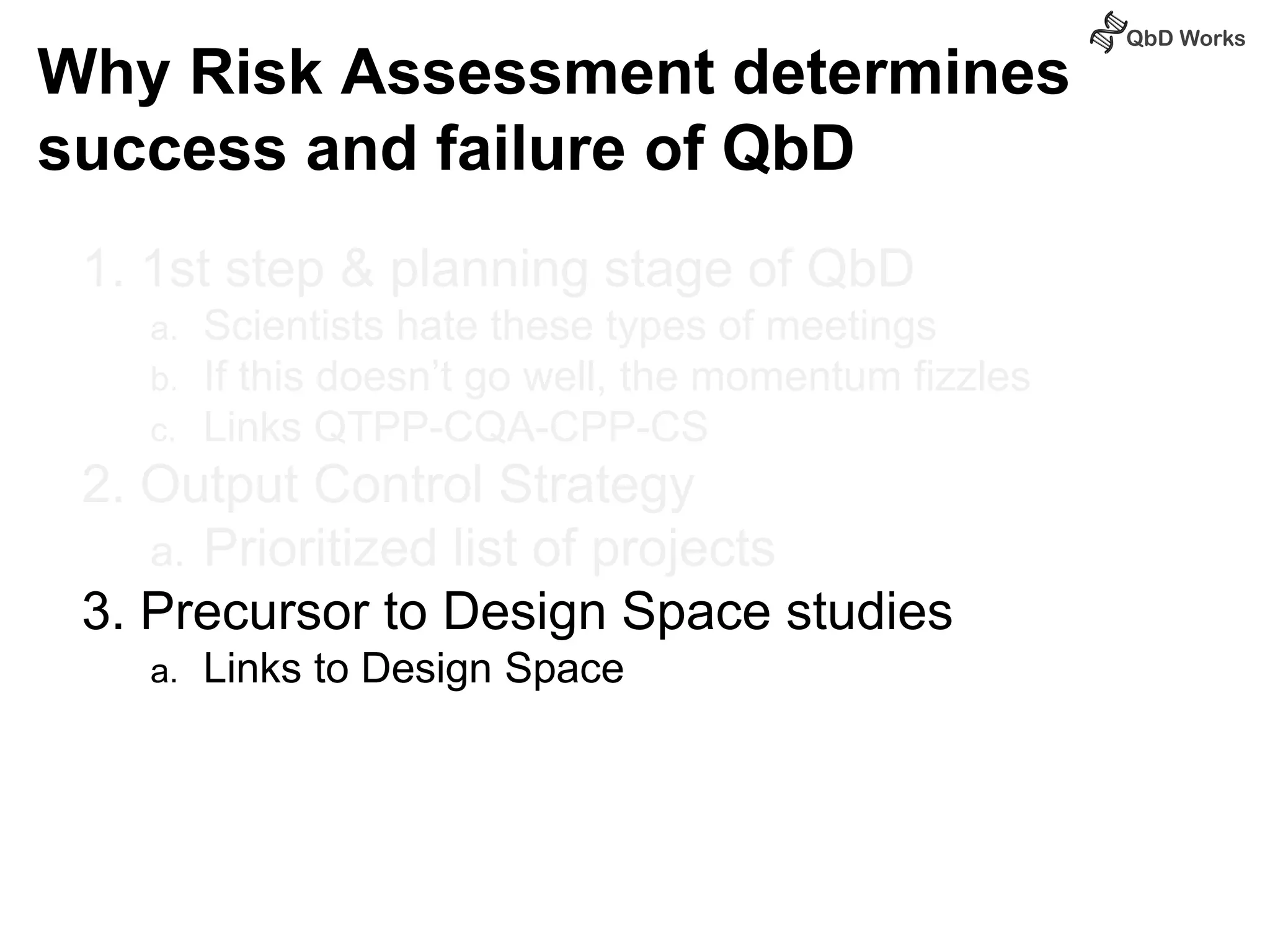Why Risk Assessment determines 
success and failure of QbD 
1. 1st step & planning stage of QbD 
a. Scientists hate these types of meetings 
b. If this doesn’t go well, the momentum fizzles 
c. Links QTPP-CQA-CPP-CS 
2. Output Control Strategy 
a. Prioritized list of projects 
3. Precursor to Design Space studies 
a. Links to Design Space 
 