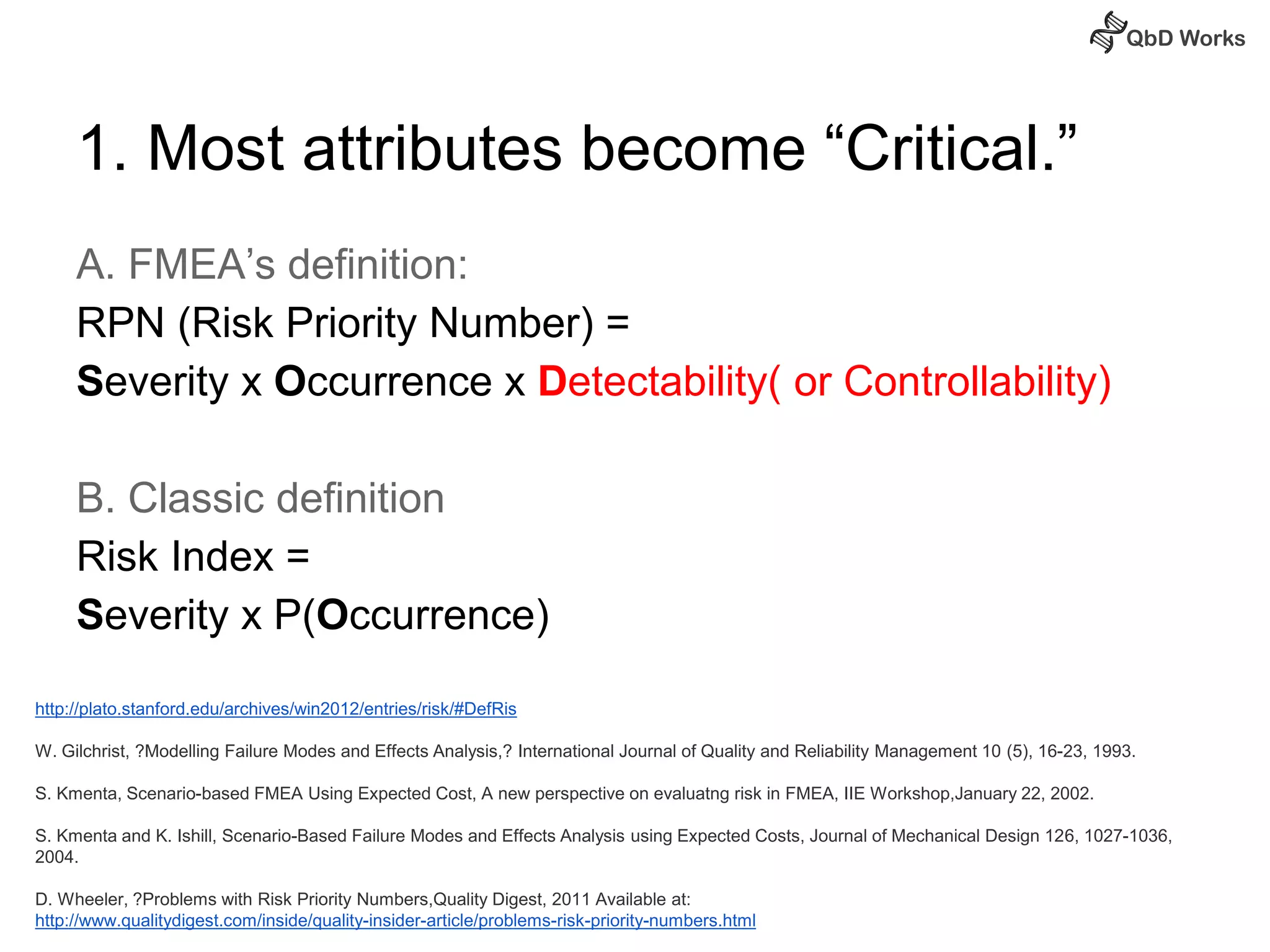 1. Most attributes become “Critical.” 
A. FMEA’s definition: 
RPN (Risk Priority Number) = 
Severity x Occurrence x Detectability( or Controllability) 
B. Classic definition 
Risk Index = 
Severity x P(Occurrence) 
http://plato.stanford.edu/archives/win2012/entries/risk/#DefRis 
W. Gilchrist, ?Modelling Failure Modes and Effects Analysis,? International Journal of Quality and Reliability Management 10 (5), 16-23, 1993. 
S. Kmenta, Scenario-based FMEA Using Expected Cost, A new perspective on evaluatng risk in FMEA, IIE Workshop,January 22, 2002. 
S. Kmenta and K. Ishill, Scenario-Based Failure Modes and Effects Analysis using Expected Costs, Journal of Mechanical Design 126, 1027-1036, 
2004. 
D. Wheeler, ?Problems with Risk Priority Numbers,Quality Digest, 2011 Available at: 
http://www.qualitydigest.com/inside/quality-insider-article/problems-risk-priority-numbers.html 
 