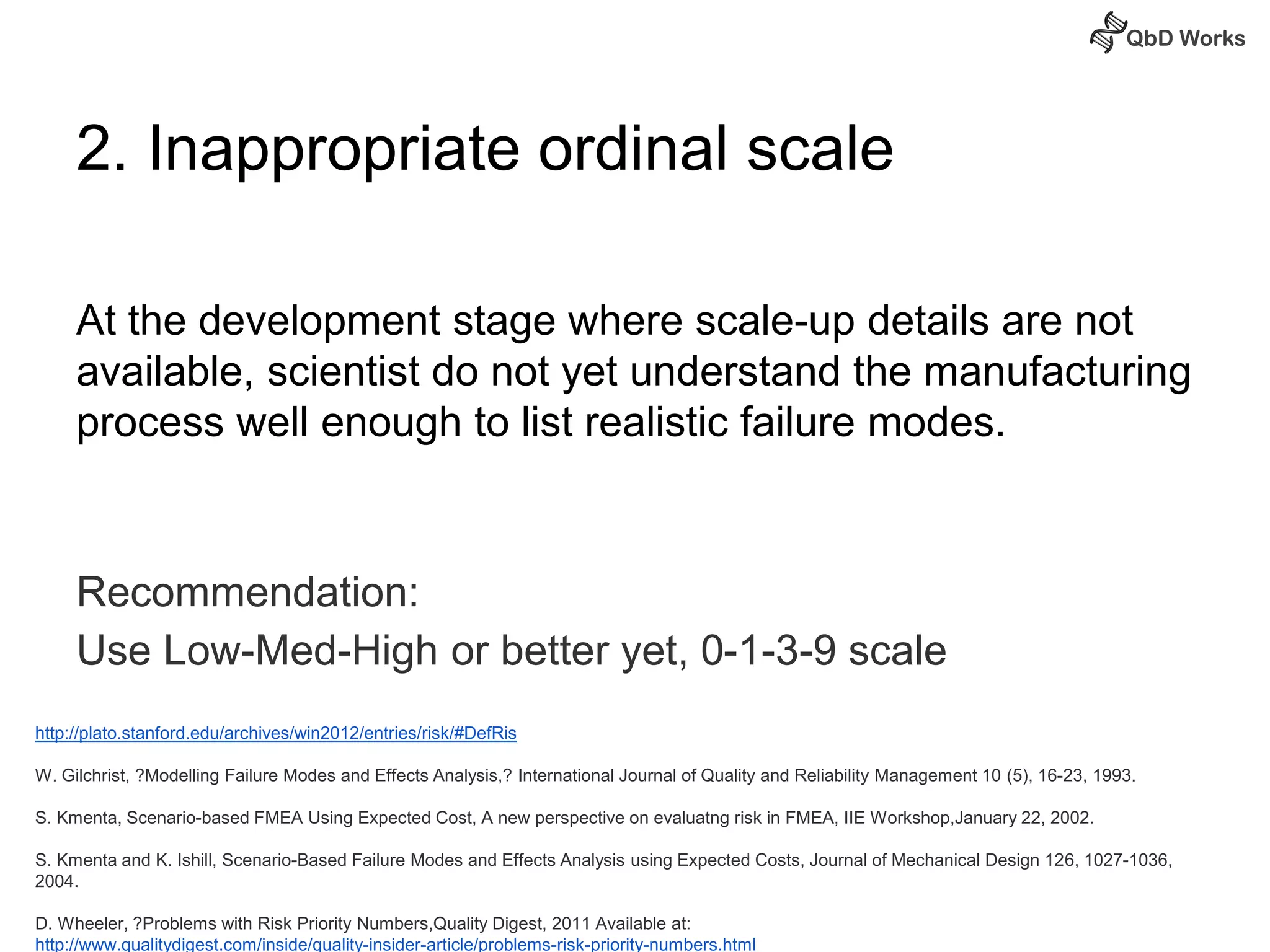 2. Inappropriate ordinal scale 
At the development stage where scale-up details are not 
available, scientist do not yet understand the manufacturing 
process well enough to list realistic failure modes. 
Recommendation: 
Use Low-Med-High or better yet, 0-1-3-9 scale 
http://plato.stanford.edu/archives/win2012/entries/risk/#DefRis 
W. Gilchrist, ?Modelling Failure Modes and Effects Analysis,? International Journal of Quality and Reliability Management 10 (5), 16-23, 1993. 
S. Kmenta, Scenario-based FMEA Using Expected Cost, A new perspective on evaluatng risk in FMEA, IIE Workshop,January 22, 2002. 
S. Kmenta and K. Ishill, Scenario-Based Failure Modes and Effects Analysis using Expected Costs, Journal of Mechanical Design 126, 1027-1036, 
2004. 
D. Wheeler, ?Problems with Risk Priority Numbers,Quality Digest, 2011 Available at: 
http://www.qualitydigest.com/inside/quality-insider-article/problems-risk-priority-numbers.html 
 