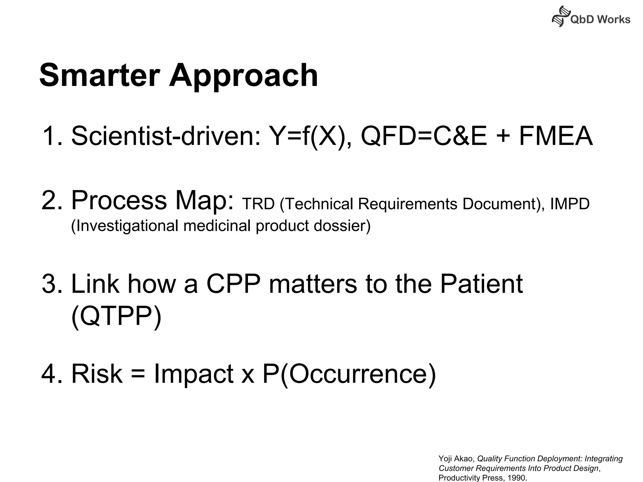Smarter Approach 
1. Scientist-driven: Y=f(X), QFD=C&E + FMEA 
2. Process Map: TRD (Technical Requirements Document), IMPD 
(Investigational medicinal product dossier) 
3. Link how a CPP matters to the Patient 
(QTPP) 
4. Risk = Impact x P(Occurrence) 
Yoji Akao, Quality Function Deployment: Integrating 
Customer Requirements Into Product Design, 
Productivity Press, 1990. 
 