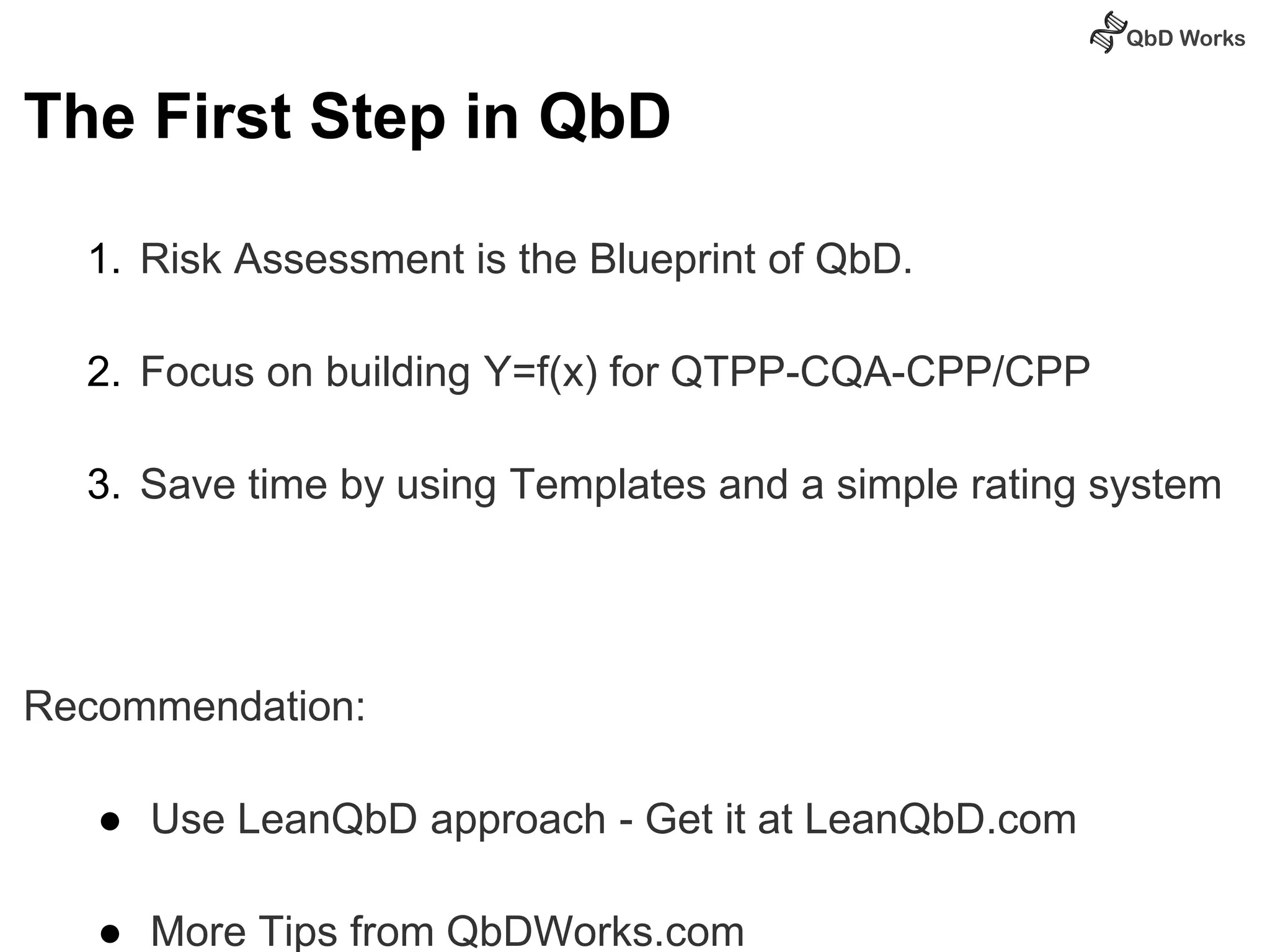 The First Step in QbD 
1. Risk Assessment is the Blueprint of QbD. 
2. Focus on building Y=f(x) for QTPP-CQA-CPP/CPP 
3. Save time by using Templates and a simple rating system 
Recommendation: 
● Use LeanQbD approach - Get it at LeanQbD.com 
● More Tips from QbDWorks.com 
 