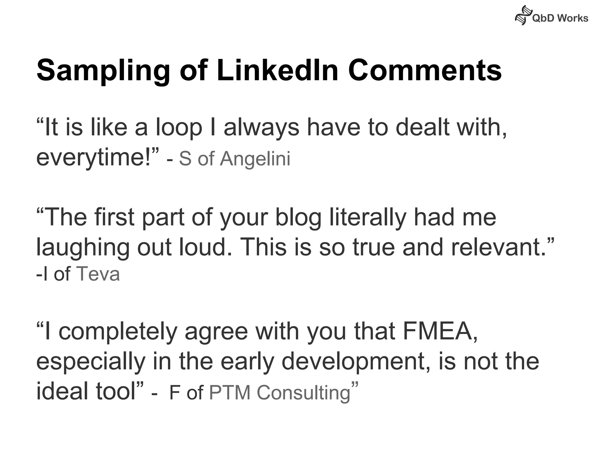 Sampling of LinkedIn Comments 
“It is like a loop I always have to dealt with, 
everytime!” - S of Angelini 
“The first part of your blog literally had me 
laughing out loud. This is so true and relevant.” 
-I of Teva 
“I completely agree with you that FMEA, 
especially in the early development, is not the 
ideal tool” - F of PTM Consulting” 
 
