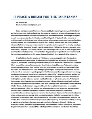 IS PEACE A DREAM FOR THE PAKISTANIS?
By: Mumtaz Ali
Email: mumtaznash110@gmail.com
Peace is an occurrence of harmony characterized by the lack of aggression,conflictbehaviors
and the freedomfrom the fear of violence. The universal meaningof peace is definedas a state that
providesinnersatisfaction whichpositivelyaffectsthe outside environment. Accordingto Wikipedia,
peace is commonly understoodas the absence of hostilityand retribution.It is the existence of
healthyor newlyhealed interpersonal orinternational relationships,prosperityinmatters ofsocial or
economicwelfare,the establishmentofequality and a working political order that servesthe true
interestsof all.However,peace isnecessary for everynation and everycountry to developsociallyas
well as politically. Absence of peace is a world-wide problem.Pakistan has also beenfacingthe same
problemfor a longtime. Our country Pakistan came into beingin 1947 by dint of great struggle of the
Muslimswho wanted a separate homelandwhere they couldlive independentlyandbecome one of
the most developednations.Inthis regard, theysacrificedtheir lives,wealth,fruitful- lands,etc.
It is a fact that after the creation of Pakistan, we have developedinmany fieldssuchas:
nuclear developments, educational developments, technological andagricultural developments.
Despite all,Pakistan has completelyfailedtomaintain peace in the country. The Pakistanishave been
thirsty for watching a peaceful environmentsince the time of establishment.Fortunatelyourdear
homelandwas establishedinthe name ofIslam but unfortunatelysoon after its creation we leftall
the Islamicand the Quranic laws back. We began governingthe country in accordance with our own
wish and will.As soon as we beganto go against the Islamicrules and some great leaderswhoalways
stood against the enemy,our sufferingsandmiseriesstarted.That’s why since that time we have not
beenable to restore the peace in Pakistan. Lacks ofinnocentpeople have beenkilledincoldblood.
Mobile phones,motor-bikesandcash are snatchedfrom the people on the gun point. Protestsand
shutter down strikeshave become normal dailyeventsin Pakistan. Moreoverour schools, colleges
and hospitals have beensufferingfromthe same issue for a long time.The innocentchildrenare being
killedinthe schools.Our doctors are gunneddown in the hospitals.It means none of our social
institutesissafe now a days. The political and religiousleadersare not secure too. Many great and
sincere leadershave beentargeted by a bulletbutnone of highlyauthorizedgovernment
personalitieshasevertaken any stepto overcome the situation inthe country. Terrorism has become
a hard nut to crack inour country. It has completelymade the life full of hurriesand worries. Many
people have kicked the bucket in the war of terrorism. The current circumstanceshave made the life
horrible.Man neverconsideredhimselfsoinsecure as he does today. Therefore it wouldnot be wrong
to say that terrorism has really made peace a dream for the Pakistanis. Although Pakistan is a
democratic country, people are deprivedof peace. Pakistan had not come to such critical,seriousand
dangeroussituation ifwe would not have acted against the Islamic laws and Shariah. We all know
 