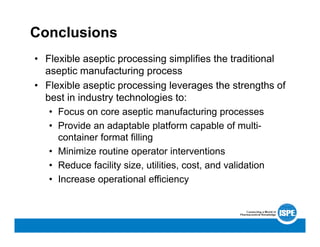 Conclusions
• Flexible aseptic processing simplifies the traditional
aseptic manufacturing process
• Flexible aseptic processing leverages the strengths of
best in industry technologies to:
• Focus on core aseptic manufacturing processes
• Provide an adaptable platform capable of multi-
container format filling
• Minimize routine operator interventions
• Reduce facility size, utilities, cost, and validation
• Increase operational efficiency
 