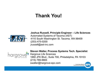 Thank You!
Joshua Russell, Principle Engineer – Life Sciences
Automated Systems of Tacoma (AST)
4110 South Washington St. Tacoma, WA 98409
(253) 475-0200
jrussell@ast-inc.com
Steven Walter, Process Systems Tech. Specialist
Hargrove Life Sciences
1880 JFK Blvd., Suite 700, Philadelphia, PA 19103
(215) 789-9665
swalter@hargrove-epc.com
 