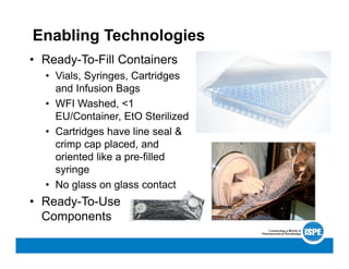 Enabling Technologies
• Ready-To-Fill Containers
• Vials, Syringes, Cartridges
and Infusion Bags
• WFI Washed, <1
EU/Container, EtO Sterilized
• Cartridges have line seal &
crimp cap placed, and
oriented like a pre-filled
syringe
• No glass on glass contact
• Ready-To-Use
Components
 