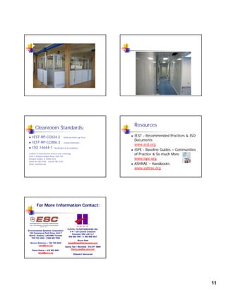 11
Cleanroom Standards:
 IEST-RP-CC034.2 HEPA and ULPA Leak Tests
 IEST-RP-CC006.3 Testing Cleanrooms
ISO 14644 1 ISO 14644-1 Classification of air cleanliness
Institute of Environmental Sciences and Technology
2340 S. Arlington Heights Road, Suite 100
Arlington Heights, IL 60005-4516
Phone 847-981-0100 Fax 847-981-4130
Email iest@iest.org
Resources
 IEST - Recommended Practices & ISO
Documents
www.iest.org
 ISPE - Baseline Guides – Communities
of Practice & So much More
www.ispe.org
 ASHRAE – Handbooks
www.ashrae.org
For More Information Contact:
Environmental Systems Corporation
122 Commerce Park Drive, Unit F
Barrie, Ontario, L4N 8W8, Canada
705 722 3220 / 1 866 565 7055
Vernon Solomon – 705 720 0030
vern@e-s-c.ca
David Hislop – 416 953 8691
david@e-s-c.ca
H.E.P.A. FILTER SERVICES INC.
# 4 – 124 Connie Crescent
Concord, ON, L4K 1L7
905 669 1991 / 1 800 669 0037
Bruce Peat
bpeat@hepafilterservices.com
Danny Yee – Montreal - 514 871 9990
Danny.yee@qc.aira.com
Ottawa & Vancouver
 