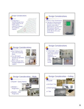 5
Design Considerations
 Temperature /
Humidity Ranges have
a large impact on the
HVAC systems
required to maintain
the conditions
required
Design Considerations
 Room or Zone Classifications
 Typically in Pharmaceutical
we look for an Ante Room
between zones with a
differential of 12.5 PA (0.05”
WC) between different
classifications, and 7.5 PA
(0.03” WC) for the same
classification
Design Considerations
 Don’t Skimp on the
size of the Gowning
RoomRoom
 You will require
Storage for garments,
gloves, etc.
 Where will you store
cleaning equipment &
supplies
Design Considerations
 Ceiling height, can be
as low as 8’, however
unless there process
equipment
requirements for
more
height,
9’ is the
normal.
Design Consideration - Walls
 Drywall – Epoxy Painted
 Modular –
Progressive
 Modular – Non
Progressive
Design Consideration - Ceiling
 Drywall
 Gel Seal T BarGel Seal T Bar
 Panel Systems
 T Bar
 