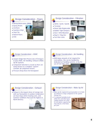 6
Design Consideration - Floors
 Methyl Methcralate (MMA)
 Epoxy Resins
Urethane Urethane
 Seamless Vinyl
 Vinyl Tile
 Raised Floors
 ESD
Design Consideration - Filtration
 HEPA / ULPA / SULPA
 Terminal
 Room Side Replaceable
 Bubble Tight Dampers
 Duct / AHU Mounted
 Bag In / Bag Out
 Fan Filter Units
Design Consideration – HVAC
 Largest Single Non Process Use of Energy is
in your HVAC, Air Handling, Exhaust & Make
U Ai S tUp Air Systems
 Component Selection is crucial as there are
many factors to a complete “system”.
Consider all component factors.
 Pressure Drop drives fan horsepower.
Design Consideration – Air Handling
 With large amounts of air required for
recirculation, this can be handled by
dedicated air handling systems or by thededicated air handling systems, or by the
use of Fan Filter Units.
Design Consideration - Exhaust
 Exhaust is the largest driver of energy cost,
with our fluctuations in outdoor temperature
we have large winter heating costs, andwe have large winter heating costs, and
Summer conditions that rival the highest in
North America.
Design Consideration – Make Up Air
 Make Up Air required for pressurization or to make
up exhaust is a large component in the system
energy cost.
 To maintain humidity levels
within the controlled space
cooling systems are sized
for full system capacity that
may only be a few hours
per year.
 