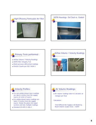 8
High Efficiency Particulate Air Filter
HEPA Housings: Gel Seal vs. Gasket
Primary Tests performed :
 Airflow Volume / Velocity Readings
 HEPA Filter Integrity Testg y
 Room pressure differential readings
 Particle Counts per ISO 14644-1
Airflow Volume / Velocity Readings
Velocity Profiles:
 For non-unidirectional room readings
are taken 6 inches from the supply
source at center of sourcesource at center of source
 For unidirectional rooms readings are
taken 12 inches from the supply
source. Divide the plane into equal
sections and take multiple readings.
 Standard IES-RP-CC-006.3
Air Volume Readings:
 Air volume readings taken to calculate air
changes per hour
Calculation :
Total Diffused Air Supply x 60 Divide by
Room Volume (Cubic Feet) = ACPH
 