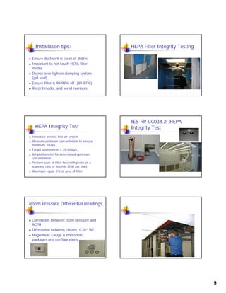 9
Installation tips:
 Ensure ductwork is clean of debris
 Important to not touch HEPA filterp
media
 Do not over tighten clamping system
(gel seal)
 Ensure filter is 99.99% eff. (99.97%)
 Record model, and serial numbers
HEPA Filter Integrity Testing
HEPA Integrity Test
 Introduce aerosol into air system
 Measure upstream concentration to ensure
minimum 10ug/L.g/
 Target upstream is > 20-40ug/L.
 Set photometer for determined upstream
concentration
 Perform scan of filter face with probe at a
scanning rate of 3m/min (10ft per min)
 Maximum repair 5% of area of filter
IES-RP-CC034.2 HEPA
Integrity Test
Room Pressure Differential Readings.
 Correlation between room pressure and
ACPH
 Differential between classes, 0.05” WC
 Magnahelic Gauge & Photohelic
packages and configurations
 