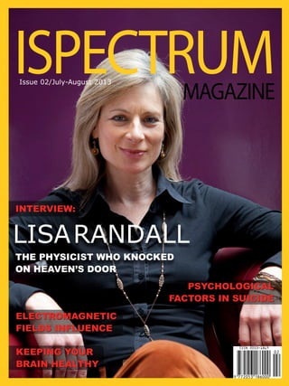 ISPECTRUM
MAGAZINE

Issue 02/July-August 2013

INTERVIEW:

LISA RANDALL
THE PHYSICIST WHO KNOCKED
ON HEAVEN’S DOOR
PSYCHOLOGICAL
FACTORS IN SUICIDE
ELECTROMAGNETIC
FIELDS INFLUENCE
KEEPING YOUR
BRAIN HEALTHY

 
