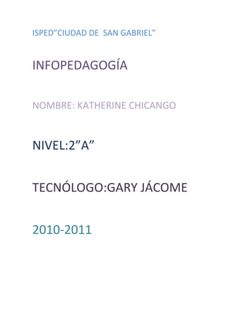 ISPED”CIUDAD DE  SAN GABRIEL”<br />INFOPEDAGOGÍA<br />NOMBRE: KATHERINE CHICANGO<br />NIVEL:2”A”<br />TECNÓLOGO:GARY JÁCOME<br />2010-2011<br />SUGERENCIAS:<br />DISEÑO DEL BLOG:1-Una introducción acerca de los temas a tratarse .2-Notas importantes de los temas que trataremos.3-Fotografías precisas del tema.4-Videos 5-Reportes de cada mes de los alumnos.6-Publicación del mejor aprovechamiento de los estudiantes.<br />