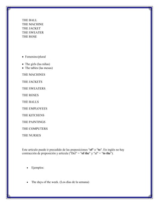 THE BALL
THE MACHINE
THE JACKET
THE SWEATER
THE ROSE




  Femenino/plural

  The girls (las niñas)
  The tables (las mesas)

THE MACHINES

THE JACKETS

THE SWEATERS

THE ROSES

THE BALLS

THE EMPLOYEES

THE KITCHENS

THE PAINTINGS

THE COMPUTERS

THE NURSES



Este artículo puede ir precedido de las preposiciones "of" o "to". En inglés no hay
contracción de preposición y artícula ("Del" = "of the" y "al" = "to the").



       Ejemplos:



       The days of the week. (Los días de la semana)
 