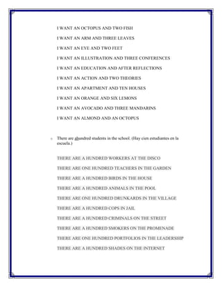 I WANT AN OCTOPUS AND TWO FISH

    I WANT AN ARM AND THREE LEAVES

    I WANT AN EYE AND TWO FEET

    I WANT AN ILLUSTRATION AND THREE CONFERENCES

    I WANT AN EDUCATION AND AFTER REFLECTIONS

    I WANT AN ACTION AND TWO THEORIES

    I WANT AN APARTMENT AND TEN HOUSES

    I WANT AN ORANGE AND SIX LEMONS

    I WANT AN AVOCADO AND THREE MANDARINS

    I WANT AN ALMOND AND AN OCTOPUS



o   There are ahundred students in the school. (Hay cien estudiantes en la
    escuela.)


    THERE ARE A HUNDRED WORKERS AT THE DISCO

    THERE ARE ONE HUNDRED TEACHERS IN THE GARDEN

    THERE ARE A HUNDRED BIRDS IN THE HOUSE

    THERE ARE A HUNDRED ANIMALS IN THE POOL

    THERE ARE ONE HUNDRED DRUNKARDS IN THE VILLAGE

    THERE ARE A HUNDRED COPS IN JAIL

    THERE ARE A HUNDRED CRIMINALS ON THE STREET

    THERE ARE A HUNDRED SMOKERS ON THE PROMENADE

    THERE ARE ONE HUNDRED PORTFOLIOS IN THE LEADERSHIP

    THERE ARE A HUNDRED SHADES ON THE INTERNET
 