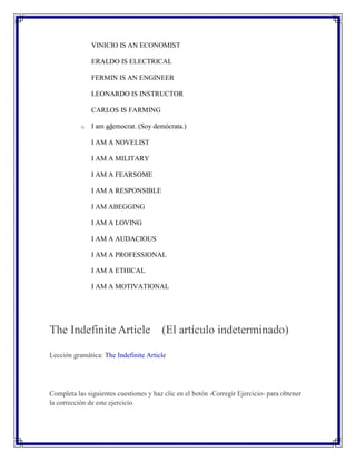 VINICIO IS AN ECONOMIST

               ERALDO IS ELECTRICAL

               FERMIN IS AN ENGINEER

               LEONARDO IS INSTRUCTOR

               CARLOS IS FARMING

           o   I am ademocrat. (Soy demócrata.)

               I AM A NOVELIST

               I AM A MILITARY

               I AM A FEARSOME

               I AM A RESPONSIBLE

               I AM ABEGGING

               I AM A LOVING

               I AM A AUDACIOUS

               I AM A PROFESSIONAL

               I AM A ETHICAL

               I AM A MOTIVATIONAL




The Indefinite Article (El artículo indeterminado)

Lección gramática: The Indefinite Article




Completa las siguientes cuestiones y haz clic en el botón -Corregir Ejercicio- para obtener
la corrección de este ejercicio.
 
