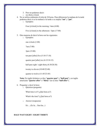3. Pero no podemos decir:
        o six-thirty o'clock
  4. No se utiliza oralmente el reloj de 24 horas. Para diferenciar la mañana de la tarde
     podemos decir si es la mañana o la tarde o se emplea "am" y "pm".
        o Ejemplos:

             Four [o'clock] in the morning / 4am (4:00)

             Five [o'clock] in the afternoon / 5pm (17:00)

  5. Otra maneras de decir la hora son las siguientes:
        o Ejemplos:

             one o'clock (1:00)

             7am (7:00)

             3pm (15:00)

             ten past [after] five (5:10/17:10)

             quarter past [after] six (6:15/18:15)

             half past eight / eight thirty (8:30/20:30)

             twenty to eleven (10:40/22:40)

             quarter to twelve (11:45/23:45)

     Nota: En inglés británico se dice "quarter past" o "half past" y en inglés
     americano "quarter after" o "thirty" (no se dice "half after").

  6. Preguntar y decir la hora:
        o Question (pregunta)

             What time is it? (¿Qué hora es?)

             What's the time? (¿Qué hora es?)

         o   Answer (respuesta)

             It's ... (Es la... /Son las...)



HALF PAST EIGHT / EIGHT THIRTY
 