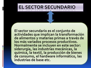 El sector secundario El sector secundario es el conjunto de actividades que implican la transformación de alimentos y materias primas a través de los más variados procesos productivos. Normalmente se incluyen en este sector: siderurgia, las industrias mecánicas, la química, la textil, la producción de bienes de consumo, el hardware informático, las industrias de base etc. 