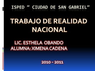 ISPED “ CIUDAD DE SAN GABRIEL” TRABAJO DE REALIDAD  NACIONAL LIC. ESTHELA  OBANDO ALUMNA: XIMENA CADENA 2010 - 2011 