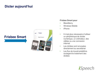 Dicter aujourd‘hui 
Frisbee Smart 
Frisbee Smart pour 
• BlackBerry 
• Windows Mobile 
• iPhone 
• Il n‘est plus nécessaire 
d‘utiliser un périphérique de 
dictée numérique, un 
ordinateur, des câbles ou 
une connexion internet 
• Les dictées sont envoyées 
directement au secrétariat 
• Les flux de travail prédéfinis 
soulagent le traitement des 
dictées 
 