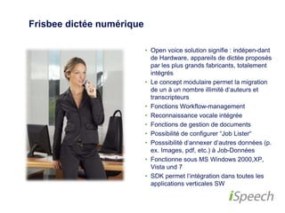 Frisbee dictée numérique 
• Open voice solution signifie : indépen-dant 
de Hardware, appareils de dictée 
proposés par les plus grands fabricants, 
totalement intégrés 
• Le concept modulaire permet la 
migration de un à un nombre illimité 
d‘auteurs et transcripteurs 
• Fonctions Workflow-management 
• Reconnaissance vocale intégrée 
• Fonctions de gestion de documents 
• Possibilité de configurer “Job Lister“ 
• Posssibilité d‘annexer d‘autres données 
(p. ex. Images, pdf, etc.) à Job-Données 
• Fonctionne sous MS Windows 2000,XP, 
Vista und 7 
• SDK permet l‘intégration dans toutes les 
applications verticales SW 
 