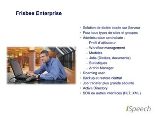 Frisbee Enterprise 
• Solution de dictée basée sur Serveur 
• Pour tous types de sites et groupes 
• Administration centralisée : 
– Profil d’utilisateur 
– Workflow management 
– Modèles 
– Jobs (Dictées, documents) 
– Statistiques 
– Archiv Manager 
• Roaming user 
• Backup et restore central 
• Job transfer plus grande sécurité 
• Active Directory 
• SDK ou autres interfaces (HL7, XML) 
 