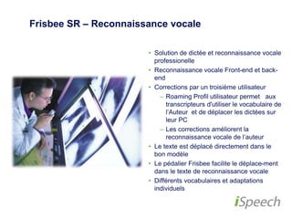 Frisbee SR – Reconnaissance vocale 
• Solution de dictée et reconnaissance 
vocale professionelle 
• Reconnaissance vocale Front-end et 
back-end 
• Corrections par un troisième utilisateur 
– Roaming Profil utilisateur permet 
aux transcripteurs d'utiliser le 
vocabulaire de l‘Auteur et de 
déplacer les dictées sur leur PC 
– Les corrections améliorent la 
reconnaissance vocale de l‘auteur 
• Le texte est déplacé directement dans 
le bon modèle 
• Le pédalier Frisbee facilite le déplace-ment 
dans le texte de reconnaissance 
vocale 
• Différents vocabulaires et adaptations 
individuels 
 