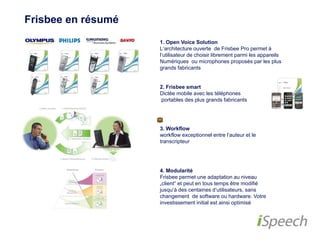 Frisbee en résumé 
1. Open Voice Solution 
L‘architecture ouverte de Frisbee Pro permet à 
l‘utilisateur de choisir librement parmi les appareils 
Numériques ou microphones proposés par les plus 
grands fabricants 
2. Frisbee smart 
Dictée mobile avec les téléphones 
portables des plus grands fabricants 
3. Workflow 
workflow exceptionnel entre l‘auteur et le 
transcripteur 
4. Modularité 
Frisbee permet une adaptation au niveau 
„client“ et peut en tous temps être modifié 
jusqu‘à des centaines d‘utilisateurs, sans 
changement de software ou hardware. Votre 
investissement initial est ainsi optimisé 
 