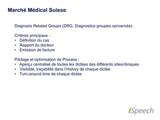 Marché Médical Suisse 
Diagnosis Related Groups (DRG, Diagnostics groupes concernés): 
Critères principaux : 
• Définition du cas 
• Rapport du docteur 
• Emission de facture 
Pilotage et optimisation de Process : 
• Aperçu centralisé de toutes les dictées des différents 
sites/cliniques 
• Visibilité, traçabilité dans l‘History de chaque dictée 
• Turn-around time de chaque dictée 
 