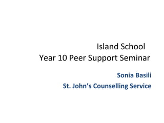   Island School Year 10 Peer Support Seminar Sonia Basili St. John’s Counselling Service 