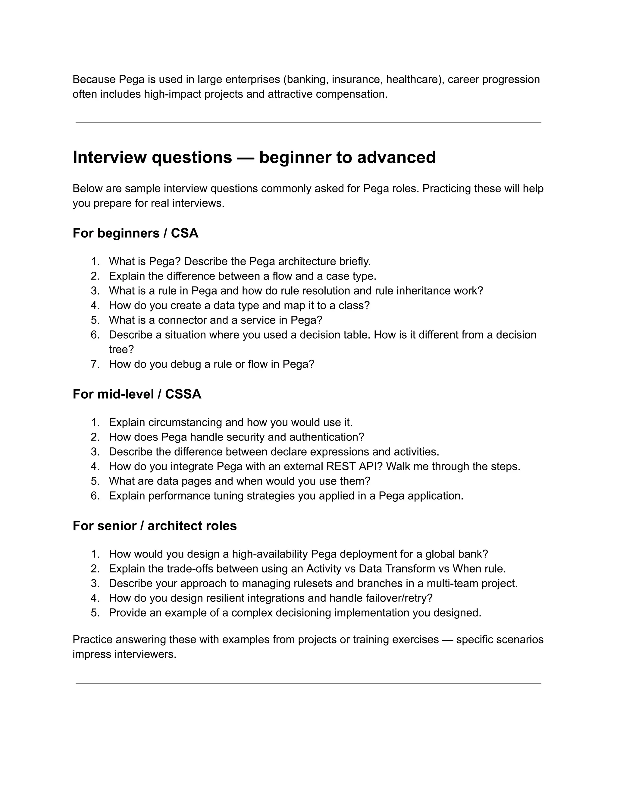 Because Pega is used in large enterprises (banking, insurance, healthcare), career progression
often includes high-impact projects and attractive compensation.
Interview questions — beginner to advanced
Below are sample interview questions commonly asked for Pega roles. Practicing these will help
you prepare for real interviews.
For beginners / CSA
1.​ What is Pega? Describe the Pega architecture briefly.
2.​ Explain the difference between a flow and a case type.
3.​ What is a rule in Pega and how do rule resolution and rule inheritance work?
4.​ How do you create a data type and map it to a class?
5.​ What is a connector and a service in Pega?
6.​ Describe a situation where you used a decision table. How is it different from a decision
tree?
7.​ How do you debug a rule or flow in Pega?
For mid-level / CSSA
1.​ Explain circumstancing and how you would use it.
2.​ How does Pega handle security and authentication?
3.​ Describe the difference between declare expressions and activities.
4.​ How do you integrate Pega with an external REST API? Walk me through the steps.
5.​ What are data pages and when would you use them?
6.​ Explain performance tuning strategies you applied in a Pega application.
For senior / architect roles
1.​ How would you design a high-availability Pega deployment for a global bank?
2.​ Explain the trade-offs between using an Activity vs Data Transform vs When rule.
3.​ Describe your approach to managing rulesets and branches in a multi-team project.
4.​ How do you design resilient integrations and handle failover/retry?
5.​ Provide an example of a complex decisioning implementation you designed.
Practice answering these with examples from projects or training exercises — specific scenarios
impress interviewers.
 