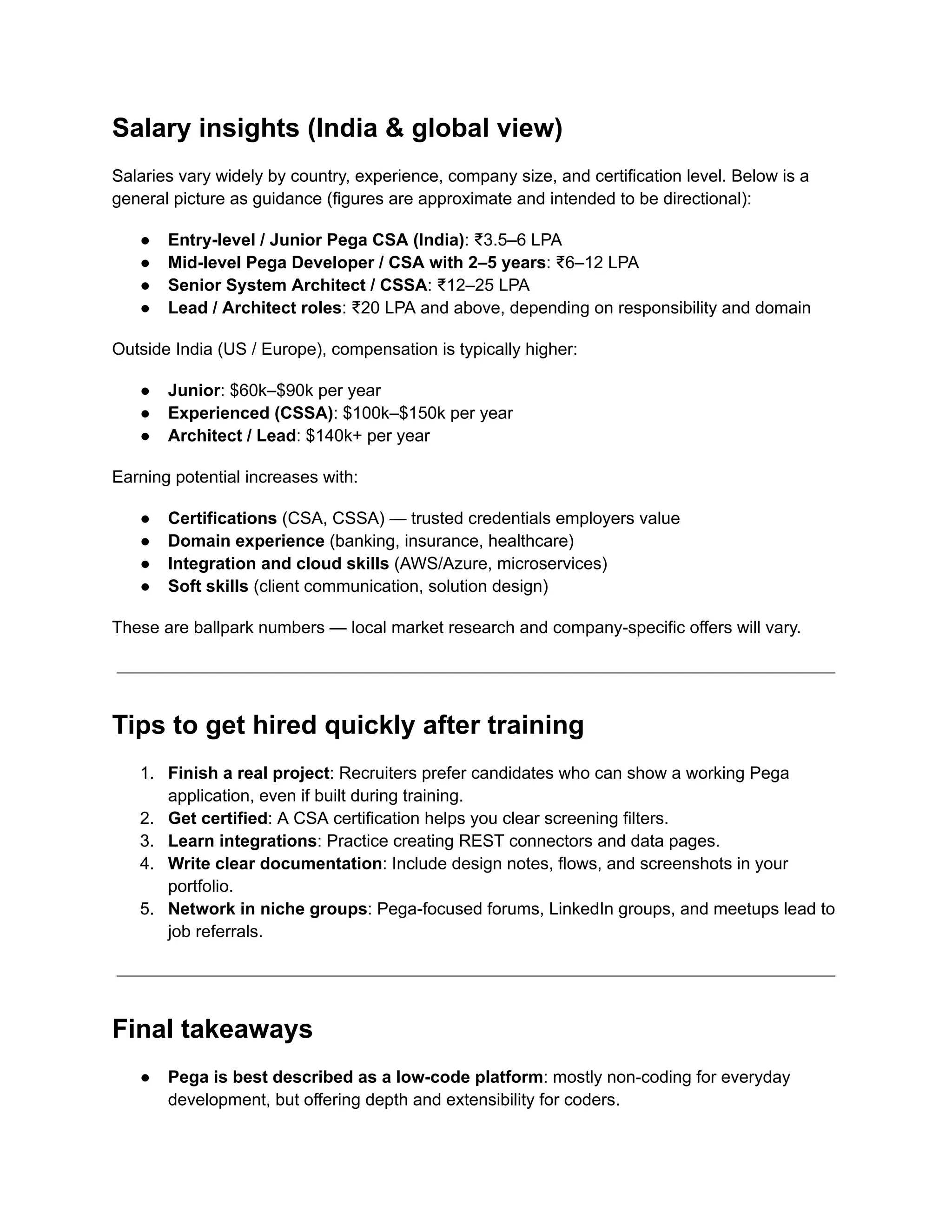 Salary insights (India & global view)
Salaries vary widely by country, experience, company size, and certification level. Below is a
general picture as guidance (figures are approximate and intended to be directional):
●​ Entry-level / Junior Pega CSA (India): ₹3.5–6 LPA
●​ Mid-level Pega Developer / CSA with 2–5 years: ₹6–12 LPA
●​ Senior System Architect / CSSA: ₹12–25 LPA
●​ Lead / Architect roles: ₹20 LPA and above, depending on responsibility and domain
Outside India (US / Europe), compensation is typically higher:
●​ Junior: $60k–$90k per year
●​ Experienced (CSSA): $100k–$150k per year
●​ Architect / Lead: $140k+ per year
Earning potential increases with:
●​ Certifications (CSA, CSSA) — trusted credentials employers value
●​ Domain experience (banking, insurance, healthcare)
●​ Integration and cloud skills (AWS/Azure, microservices)
●​ Soft skills (client communication, solution design)
These are ballpark numbers — local market research and company-specific offers will vary.
Tips to get hired quickly after training
1.​ Finish a real project: Recruiters prefer candidates who can show a working Pega
application, even if built during training.
2.​ Get certified: A CSA certification helps you clear screening filters.
3.​ Learn integrations: Practice creating REST connectors and data pages.
4.​ Write clear documentation: Include design notes, flows, and screenshots in your
portfolio.
5.​ Network in niche groups: Pega-focused forums, LinkedIn groups, and meetups lead to
job referrals.
Final takeaways
●​ Pega is best described as a low-code platform: mostly non-coding for everyday
development, but offering depth and extensibility for coders.
 