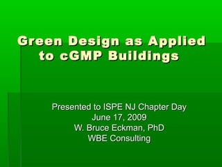 Green Design as AppliedGreen Design as Applied
to cGMP Buildingsto cGMP Buildings
Presented to ISPE NJ Chapter DayPresented to ISPE NJ Chapter Day
June 17, 2009June 17, 2009
W. Bruce Eckman, PhDW. Bruce Eckman, PhD
WBE ConsultingWBE Consulting
 