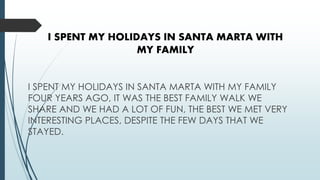 I SPENT MY HOLIDAYS IN SANTA MARTA WITH
MY FAMILY
I SPENT MY HOLIDAYS IN SANTA MARTA WITH MY FAMILY
FOUR YEARS AGO, IT WAS THE BEST FAMILY WALK WE
SHARE AND WE HAD A LOT OF FUN, THE BEST WE MET VERY
INTERESTING PLACES, DESPITE THE FEW DAYS THAT WE
STAYED.
 