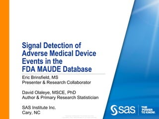 Signal Detection of
Adverse Medical Device
Events in the
FDA MAUDE Database
Eric Brinsfield, MS
Presenter & Research Collaborator

David Olaleye, MSCE, PhD
Author & Primary Research Statistician

SAS Institute Inc.
Cary, NC
                         Company Confidential - For Internal Use Only
                     Copyright © 2010, SAS Institute Inc. All rights reserved.
 