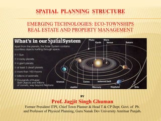 SPATIAL PLANNING STRUCTURE
EMERGING TECHNOLOGIES: ECO-TOWNSHIPS
REAL ESTATE AND PROPERTY MANAGEMENT
BY
Prof. Jagjit Singh Ghuman
Former President ITPI, Chief Town Planner & Head T & CP Dept. Govt. of Pb.
and Professor of Physical Planning, Guru Nanak Dev University Amritsar Punjab.
 