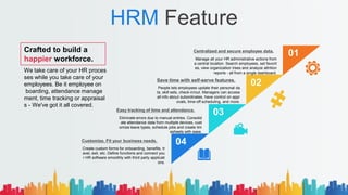 HRM Feature
Manage all your HR administrative actions from
a central location. Search employees, set favorit
es, view organization trees and analyze attrition
reports - all from a single dashboard.
Centralized and secure employee data.
People lets employees update their personal da
ta, skill sets, check-in/out. Managers can access
all info about subordinates, have control on appr
ovals, time-off scheduling, and more.
Save time with self-serve features.
Eliminate errors due to manual entries. Consolid
ate attendance data from multiple devices, cust
omize leave types, schedule jobs and create tim
esheets with ease.
Easy tracking of time and attendance.
Create custom forms for onboarding, benefits, tr
avel, exit, etc. Define functions and connect you
r HR software smoothly with third party applicati
ons.
Customize. Fit your business needs.
01
02
03
04
Crafted to build a
happier workforce.
We take care of your HR proces
ses while you take care of your
employees. Be it employee on
boarding, attendance manage
ment, time tracking or appraisal
s - We've got it all covered.
 