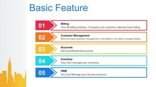 Basic Feature
01
Billing
Your All billing Solution. Company and customer calendar base billing
02
Customer Management
Micro tick base Customer management in one platform. No need to manage Radius.
03
Accounts
Get a professional accounts.
04
Inventory
Your Can manage your Inventory.
05
HRM
You Can Manage your Human resource .
 