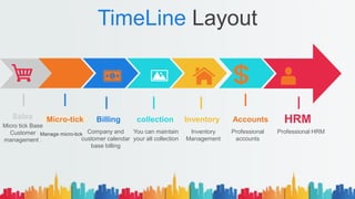 TimeLine Layout
HRMAccountsInventorycollectionBillingSales
Micro tick Base
Customer
management .
Company and
customer calendar
base billing
You can maintain
your all collection
Inventory
Management
Professional
accounts
Professional HRM
Micro-tick
Manage micro-tick
 