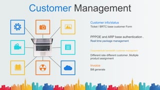 Customer Management
Customer info/status
Ticket / BRTC base customer Form
Invoice
Bill generate
PPPOE and ARP base authentication .
Real time package management
Corporate/bulk bandwidth customer managment
Different rate different customer ,Multiple
product assignment
 