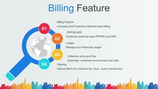 Billing Feature
Billing Feature
Company and Customer calendar base billing .
Filtering
Various filters for customer list .(due , expire ,locked etc)
PPPOE/ARP
Customer authentic base PPPOE and ARP
Collection entry and Due
Automatic customer account base due date
01
02
03
04
Ledger
Manage your Personal Ledger
 