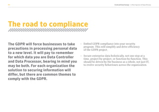 Evolved from Europe - A New Species of Data Privacy10
The road to compliance
The GDPR will force businesses to take
precautions in processing personal data
to a new level. It will pay to remember
for which data you are Data Controller
and Data Processor, bearing in mind you
may be both. For each organization the
solution to securing information will
differ, but there are common themes to
comply with the GDPR.
-	Embed GDPR compliance into your security
program. This will simplify and drive efficiency
of the GDPR project.
-	Secure enterprise data holistically, not one step at a
time, project-by-project, or function-by-function. This
should be driven by the business as a whole, not just IT,
to evolve security behaviours across the organization.
 