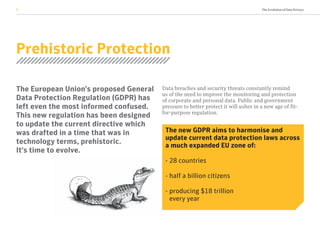 The Evolution of Data Privacy2
Prehistoric Protection
The European Union’s proposed General
Data Protection Regulation (GDPR) has
left even the most informed confused.
This new regulation has been designed
to update the current directive which
was drafted in a time that was in
technology terms, prehistoric.
It’s time to evolve.
Data breaches and security threats constantly remind
us of the need to improve the monitoring and protection
of corporate and personal data. Public and government
pressure to better protect it will usher in a new age of fit-
for-purpose regulation.
The new GDPR aims to harmonise and
update current data protection laws across
a much expanded EU zone of:
- 28 countries
- half a billion citizens
- producing $18 trillion
every year
Prehistoric Protection
 