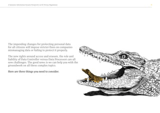A Symantec Information Security Perspective on EU Privacy Regulations 3
The impending changes for protecting personal data
for all citizens will impose stricter fines on companies
mismanaging data or failing to protect it properly.
The new rights around access and erasure, the role and
liability of Data Controller versus Data Processors are all
new challenges. The good news is we can help you with the
groundwork on all these complex topics.
Here are three things you need to consider.
 