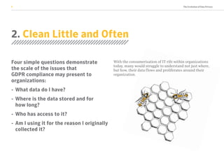 The Evolution of Data Privacy6
2. Clean Little and Often
Four simple questions demonstrate
the scale of the issues that
GDPR compliance may present to
organizations:
-	 What data do I have?
-	Where is the data stored and for
how long?
-	 Who has access to it?
-	Am I using it for the reason I originally
collected it?
With the consumerisation of IT rife within organizations
today, many would struggle to understand not just where,
but how, their data flows and proliferates around their
organization.
 
