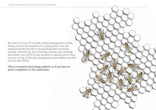 A Symantec Information Security Perspective on EU Privacy Regulations 7
But all is not lost. If we look at data management as like
doing your tax declaration or a spring clean, you can
understand the benefit of automating data retention,
storage and back up. By reviewing, storing and collating
data daily, you will be in the position to quickly prove that
you are on top of the data management procedures needed
to meet the GDPR.
This is essential when being audited, or if you have to
prove compliance to the authorities.
 