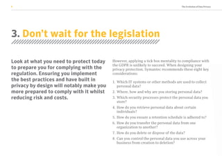 The Evolution of Data Privacy8
3. Don’t wait for the legislation
Look at what you need to protect today
to prepare you for complying with the
regulation. Ensuring you implement
the best practices and have built in
privacy by design will notably make you
more prepared to comply with it whilst
reducing risk and costs.
However, applying a tick box mentality to compliance with
the GDPR is unlikely to succeed. When designing your
privacy protection, Symantec recommends these eight key
considerations:
1. 	Which IT systems or other methods are used to collect
personal data?
2. 	Where, how and why are you storing personal data?
3. 	Which security processes protect the personal data you
store?
4. 	How do you retrieve personal data about certain
individuals?
5. 	How do you ensure a retention schedule is adhered to?
6. 	How do you transfer the personal data from one
organization to another?
7. 	How do you delete or dispose of the data?
8. 	Can you control the personal data you use across your
business from creation to deletion?
 