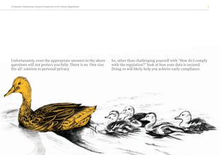 A Symantec Information Security Perspective on EU Privacy Regulations 9
Unfortunately, even the appropriate answers to the above
questions will not protect you fully. There is no ‘One size
fits all’ solution to personal privacy.
So, other than challenging yourself with “How do I comply
with the regulation?” look at how your data is secured.
Doing so will likely help you achieve early compliance.
 