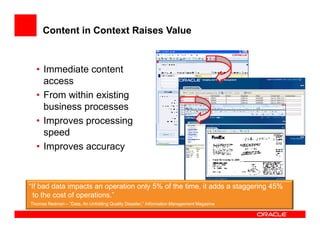 Content in Context Raises Value



  • Immediate content
    access
  • From within existing
    business processes
  • Improves processing
    speed
  • Improves accuracy



“If bad data impacts an operation only 5% of the time, it adds a staggering 45%
  to the cost of operations.”
Thomas Redman – ”Data, An Unfolding Quality Disaster,” Information Management Magazine
 